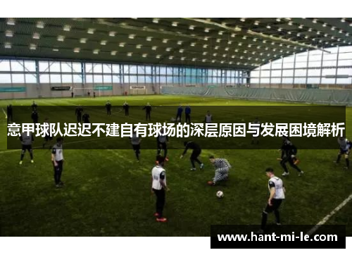 意甲球队迟迟不建自有球场的深层原因与发展困境解析