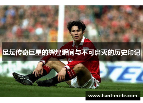 足坛传奇巨星的辉煌瞬间与不可磨灭的历史印记