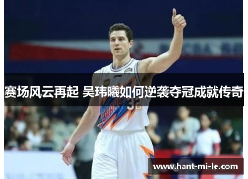 赛场风云再起 吴玮曦如何逆袭夺冠成就传奇 赛场风云再起 吴玮曦如何逆袭夺冠成就传奇