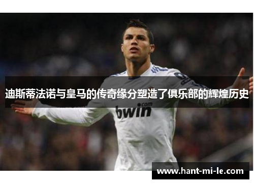 迪斯蒂法诺与皇马的传奇缘分塑造了俱乐部的辉煌历史