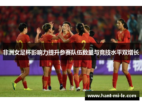 非洲女足杯影响力提升参赛队伍数量与竞技水平双增长