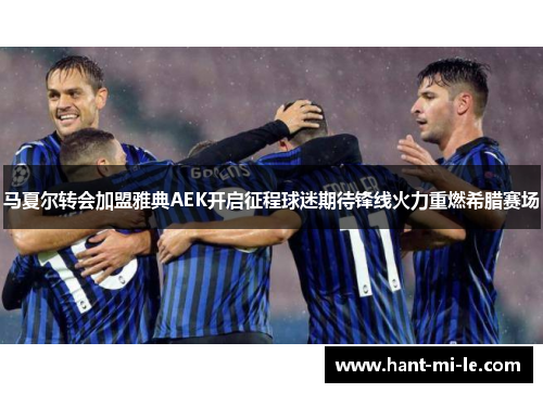 马夏尔转会加盟雅典AEK开启征程球迷期待锋线火力重燃希腊赛场